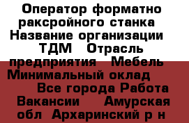 Оператор форматно-раксройного станка › Название организации ­ ТДМ › Отрасль предприятия ­ Мебель › Минимальный оклад ­ 40 000 - Все города Работа » Вакансии   . Амурская обл.,Архаринский р-н